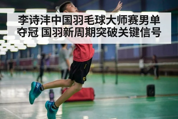 李诗沣中国羽毛球大师赛男单夺冠 国羽新周期突破关键信号