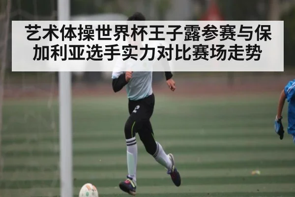 艺术体操世界杯王子露参赛与保加利亚选手实力对比赛场走势