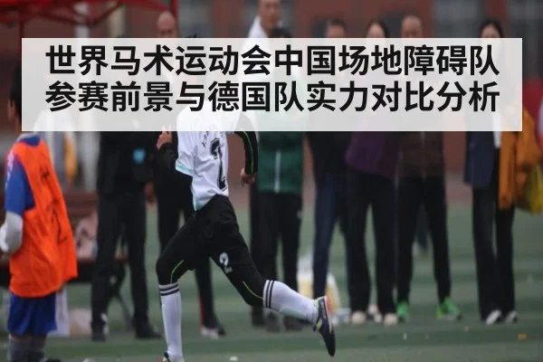 世界马术运动会中国场地障碍队参赛前景与德国队实力对比分析