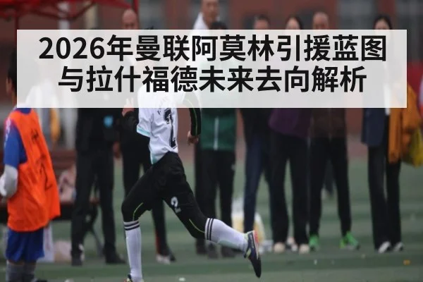 2026年曼联阿莫林引援蓝图与拉什福德未来去向解析